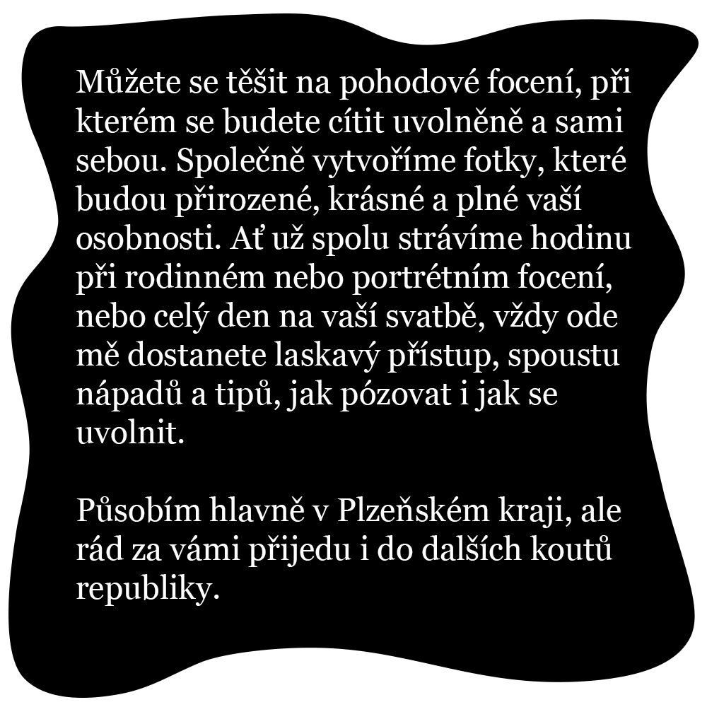 Můžete se těšit na pohodové focení, při kterém se budete cítit uvolněně a sami sebou. Společně vytvoříme fotky, které budou přirozené, krásné a plné vaší osobnosti. Ať už spolu strávíme hodinu při rodinném nebo portrétním focení, nebo celý den na vaší svatbě, vždy ode mě dostanete laskavý přístup, spoustu nápadů a tipů, jak pózovat i jak se uvolnit. Působím hlavně v Plzeňském kraji, ale rád za vámi přijedu i do dalších koutů republiky.